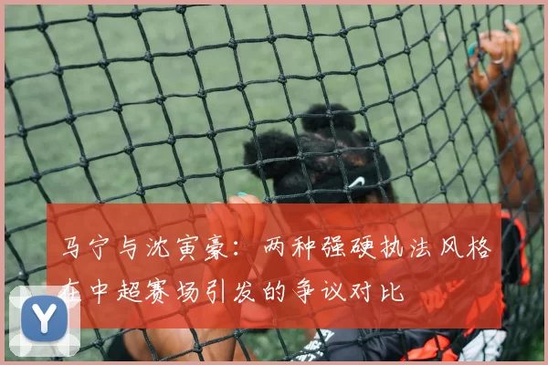 马宁与沈寅豪：两种强硬执法风格在中超赛场引发的争议对比