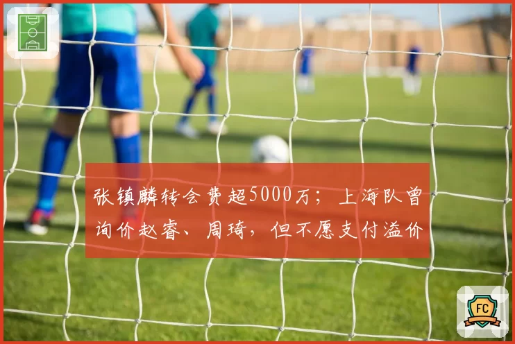 张镇麟转会费超5000万;上海队曾询价赵睿、周琦,但不愿支付溢价