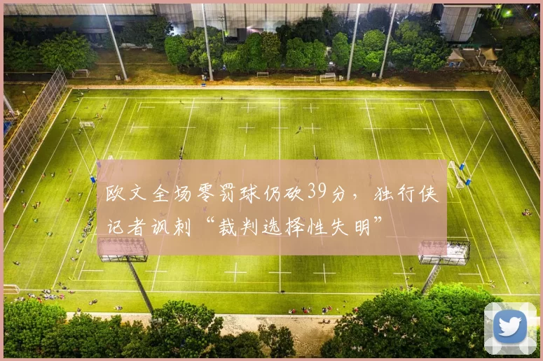 欧文全场零罚球仍砍39分,独行侠记者讽刺“裁判选择性失明”