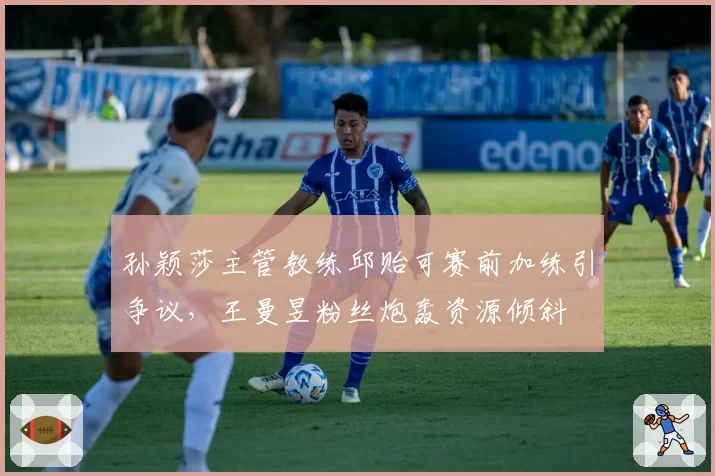 孙颖莎主管教练邱贻可赛前加练引争议,王曼昱粉丝炮轰资源倾斜