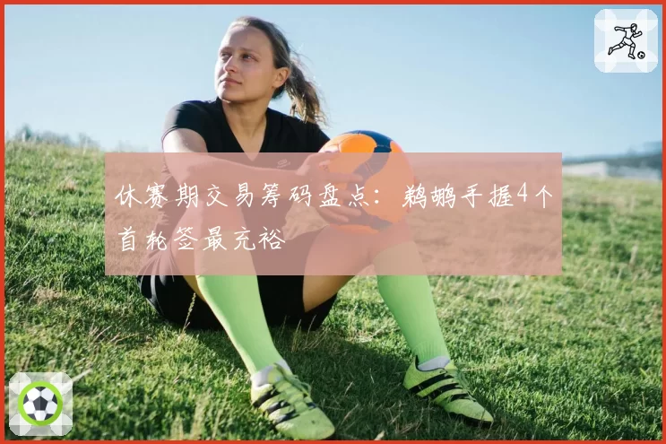 休赛期交易筹码盘点:鹈鹕手握4个首轮签最充裕
