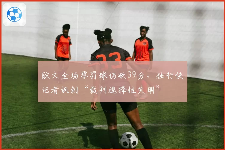 欧文全场零罚球仍砍39分,独行侠记者讽刺“裁判选择性失明”