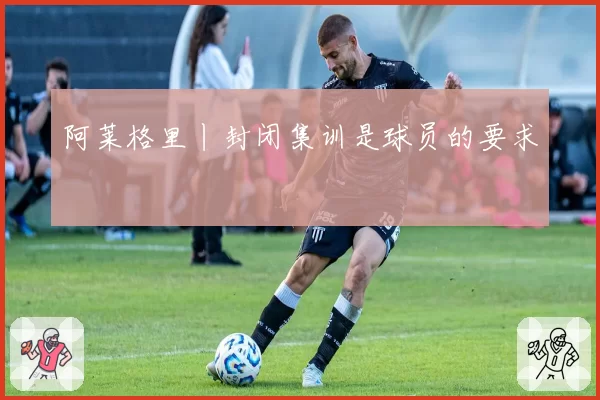 阿莱格里丨封闭集训是球员的要求