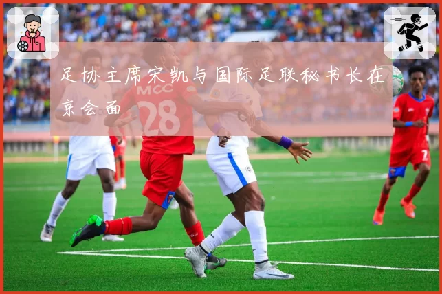 足协主席宋凯与国际足联秘书长在京会面