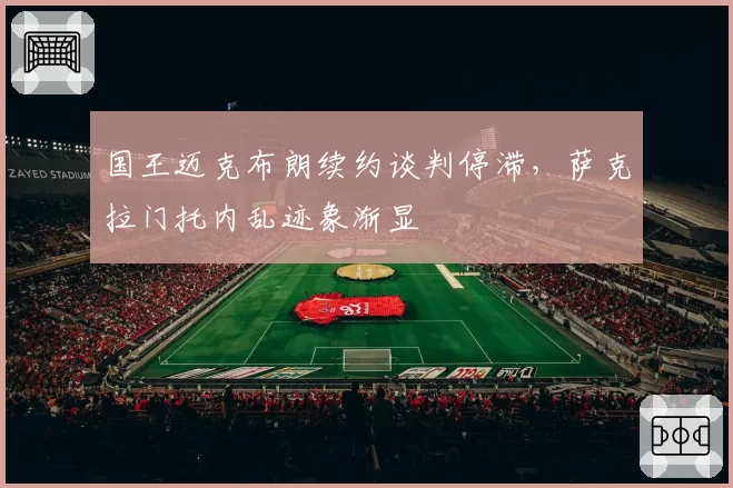 国王迈克布朗续约谈判停滞，萨克拉门托内乱迹象渐显