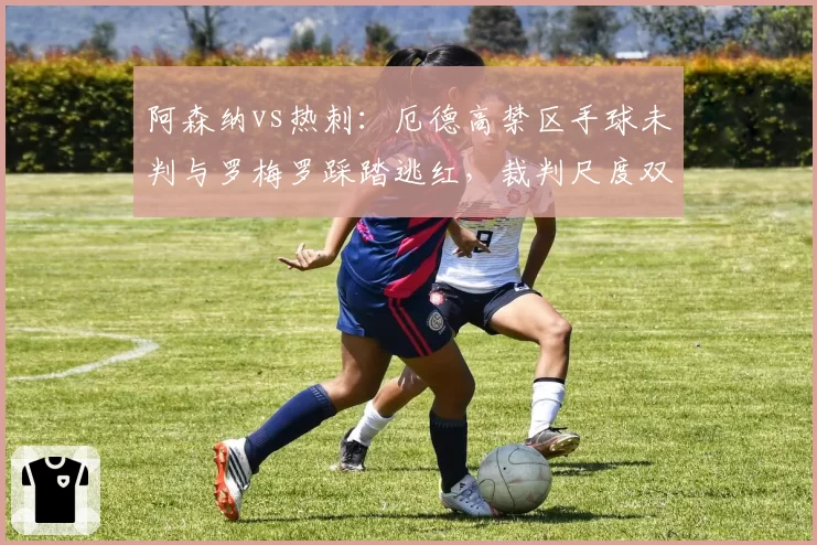阿森纳vs热刺:厄德高禁区手球未判与罗梅罗踩踏逃红,裁判尺度双标对比