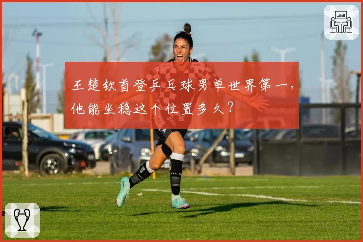 王楚钦首登乒乓球男单世界第一，他能坐稳这个位置多久？