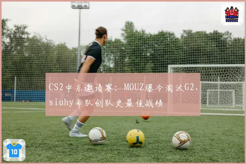 CS2中东邀请赛：MOUZ爆冷淘汰G2，siuhy率队创队史最佳战绩