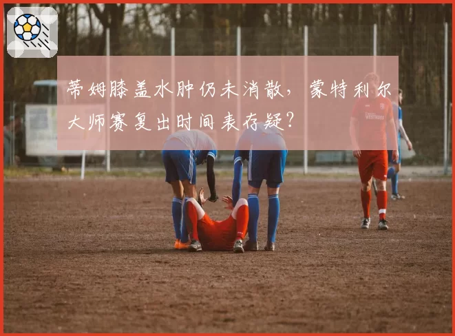 蒂姆膝盖水肿仍未消散,蒙特利尔大师赛复出时间表存疑?