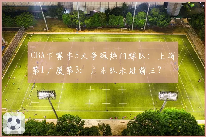 CBA下赛季5大争冠热门球队:上海第1广厦第3:广东队未进前三?