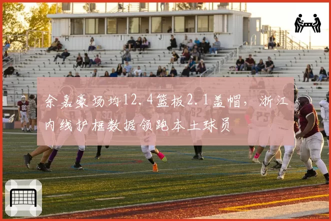 余嘉豪场均12.4篮板2.1盖帽，浙江内线护框数据领跑本土球员