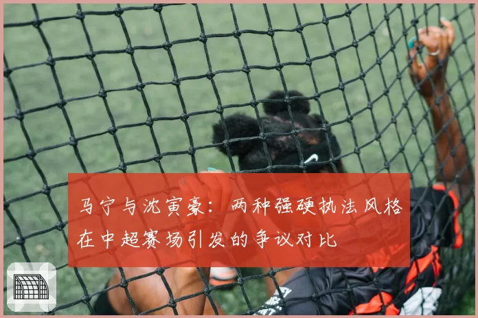 马宁与沈寅豪：两种强硬执法风格在中超赛场引发的争议对比