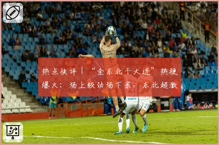 热点快评|“全东北干大连”热梗爆火:场上较劲场下亲,东北超激发地域活力