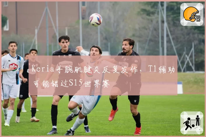 Keria手腕肌腱炎反复发作，T1辅助可能错过S15世界赛