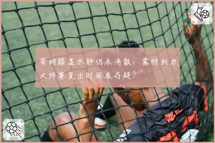 蒂姆膝盖水肿仍未消散,蒙特利尔大师赛复出时间表存疑?