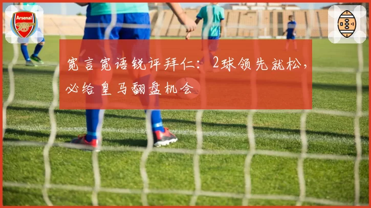 宽言宽语锐评拜仁:2球领先就松,必给皇马翻盘机会