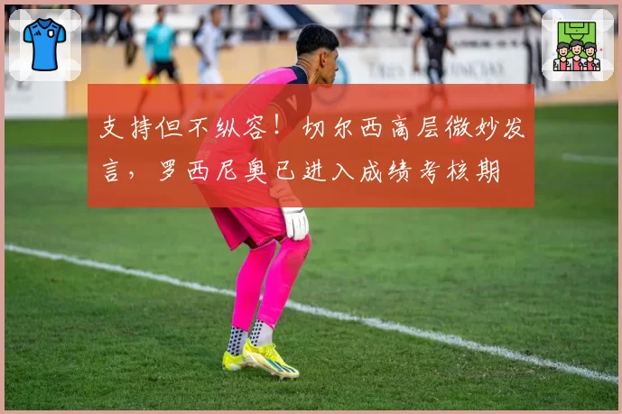 支持但不纵容！切尔西高层微妙发言，罗西尼奥已进入成绩考核期