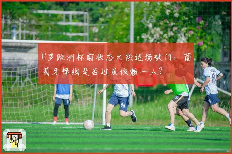 C罗欧洲杯前状态火热连场破门，葡萄牙锋线是否过度依赖一人？