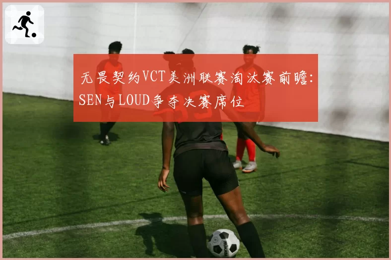 无畏契约VCT美洲联赛淘汰赛前瞻:SEN与LOUD争夺决赛席位