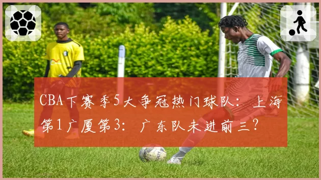 CBA下赛季5大争冠热门球队：上海第1广厦第3：广东队未进前三？