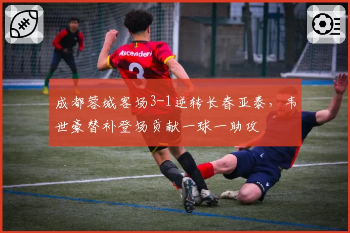 成都蓉城客场3-1逆转长春亚泰，韦世豪替补登场贡献一球一助攻