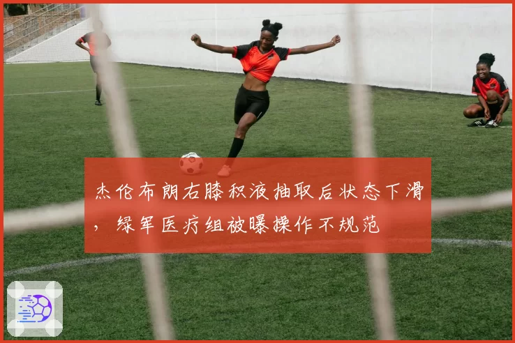 杰伦布朗右膝积液抽取后状态下滑，绿军医疗组被曝操作不规范