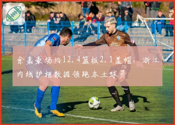 余嘉豪场均12.4篮板2.1盖帽，浙江内线护框数据领跑本土球员