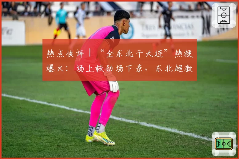 热点快评|“全东北干大连”热梗爆火:场上较劲场下亲,东北超激发地域活力