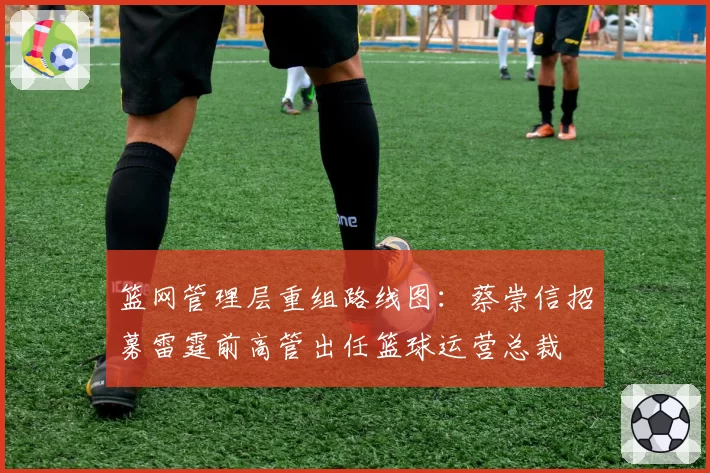 篮网管理层重组路线图：蔡崇信招募雷霆前高管出任篮球运营总裁