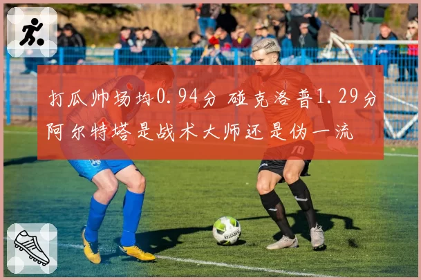 打瓜帅场均0.94分 碰克洛普1.29分阿尔特塔是战术大师还是伪一流
