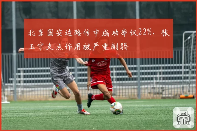 北京国安边路传中成功率仅22%，张玉宁支点作用被严重削弱
