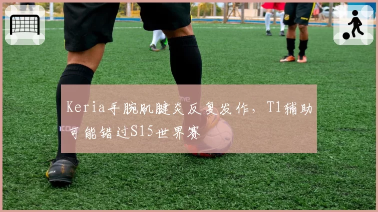 Keria手腕肌腱炎反复发作，T1辅助可能错过S15世界赛