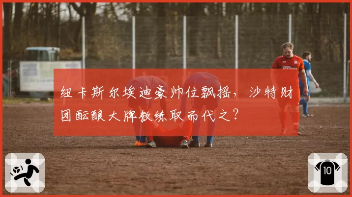 纽卡斯尔埃迪豪帅位飘摇，沙特财团酝酿大牌教练取而代之？