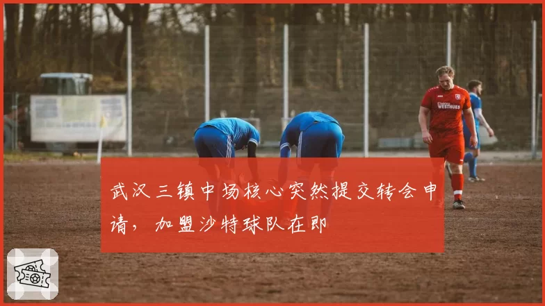 武汉三镇中场核心突然提交转会申请，加盟沙特球队在即