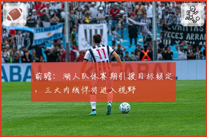 前瞻:湖人队休赛期引援目标锁定,三大内线悍将进入视野