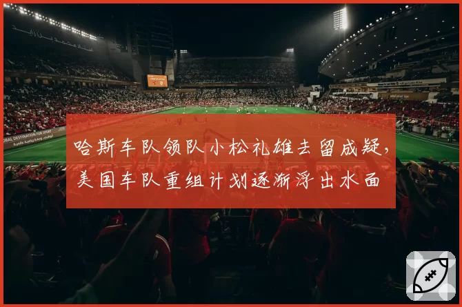 哈斯车队领队小松礼雄去留成疑，美国车队重组计划逐渐浮出水面