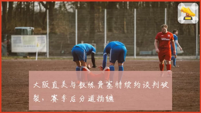 大阪直美与教练费塞特续约谈判破裂，赛季后分道扬镳