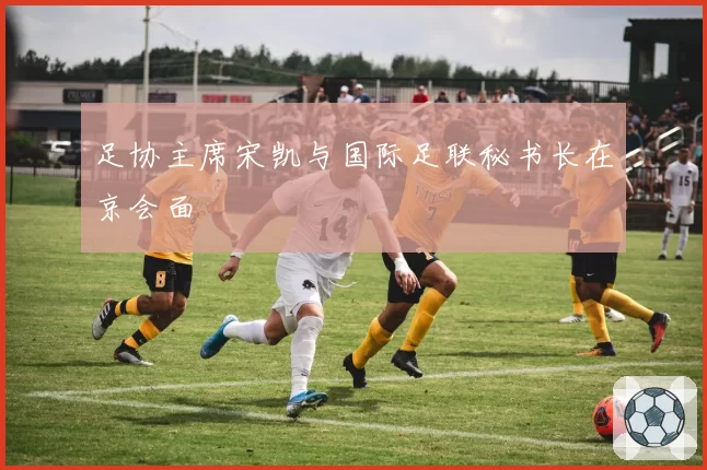 足协主席宋凯与国际足联秘书长在京会面