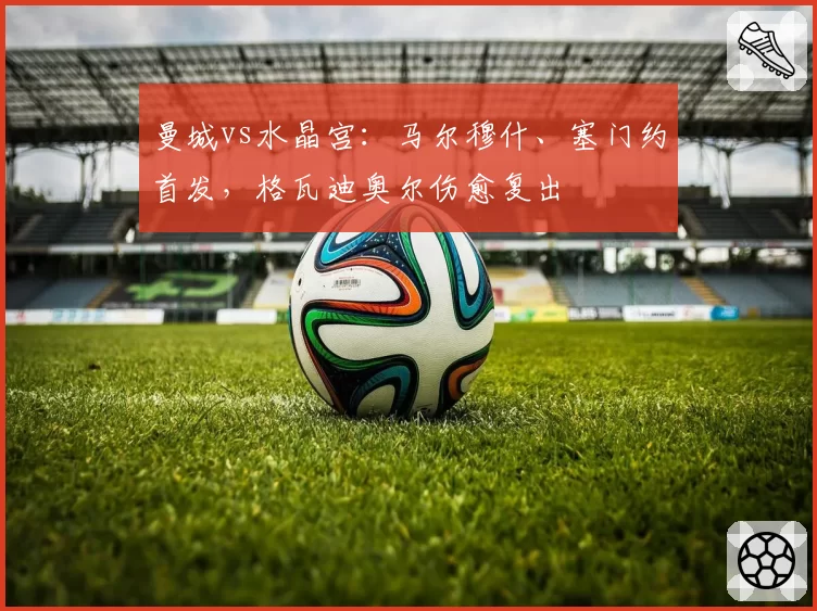 曼城vs水晶宫：马尔穆什、塞门约首发，格瓦迪奥尔伤愈复出