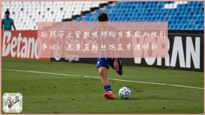 孙颖莎主管教练邱贻可赛前加练引争议,王曼昱粉丝炮轰资源倾斜