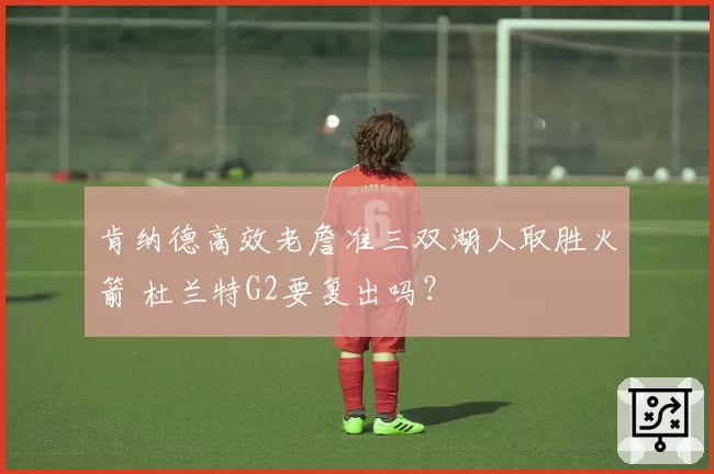 肯纳德高效老詹准三双湖人取胜火箭 杜兰特G2要复出吗？